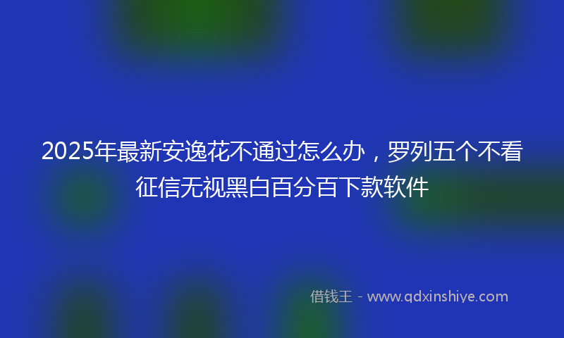 2025年最新安逸花不通过怎么办，罗列五个不看征信无视黑白百分百下款软件