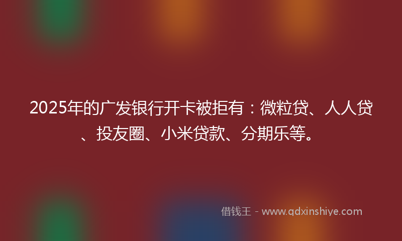 2025年的广发银行开卡被拒有：微粒贷、人人贷、投友圈、小米贷款、分期乐等。