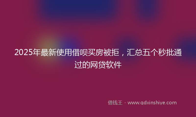2025年最新使用借呗买房被拒，汇总五个秒批通过的网贷软件