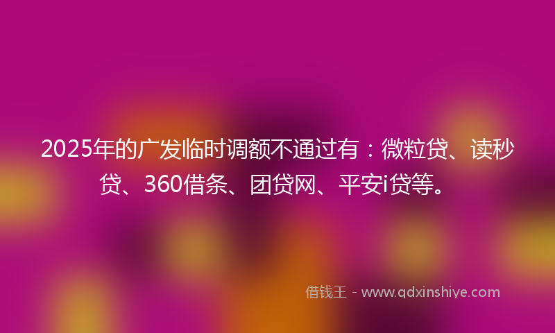 2025年的广发临时调额不通过有：微粒贷、读秒贷、360借条、团贷网、平安i贷等。