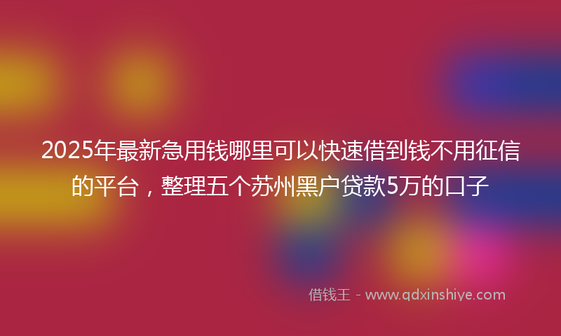 2025年最新急用钱哪里可以快速借到钱不用征信的平台，整理五个苏州黑户贷款5万的口子