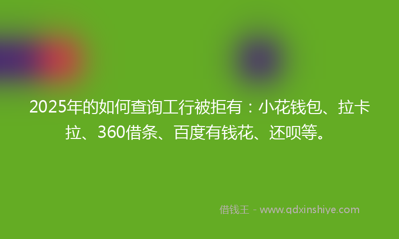 2025年的如何查询工行被拒有：小花钱包、拉卡拉、360借条、百度有钱花、还呗等。
