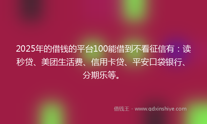 2025年的借钱的平台100能借到不看征信有：读秒贷、美团生活费、信用卡贷、平安口袋银行、分期乐等。