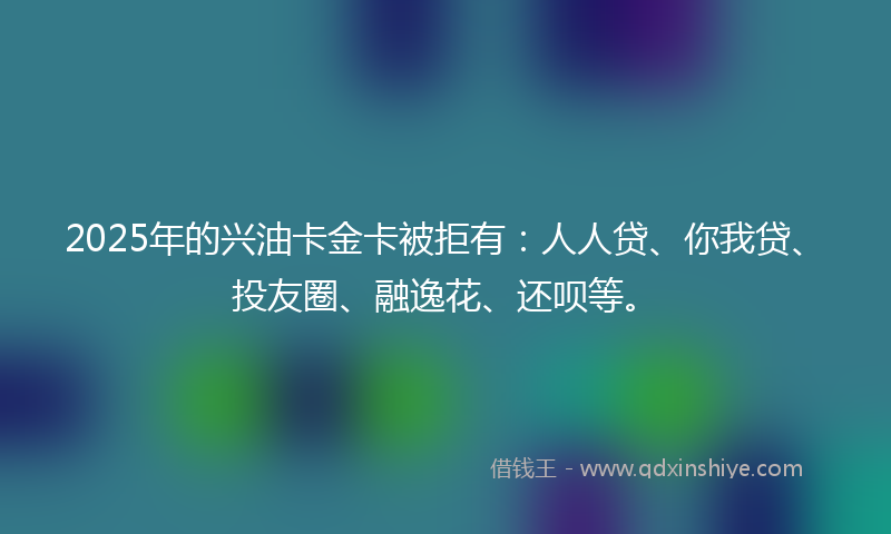 2025年的兴油卡金卡被拒有：人人贷、你我贷、投友圈、融逸花、还呗等。