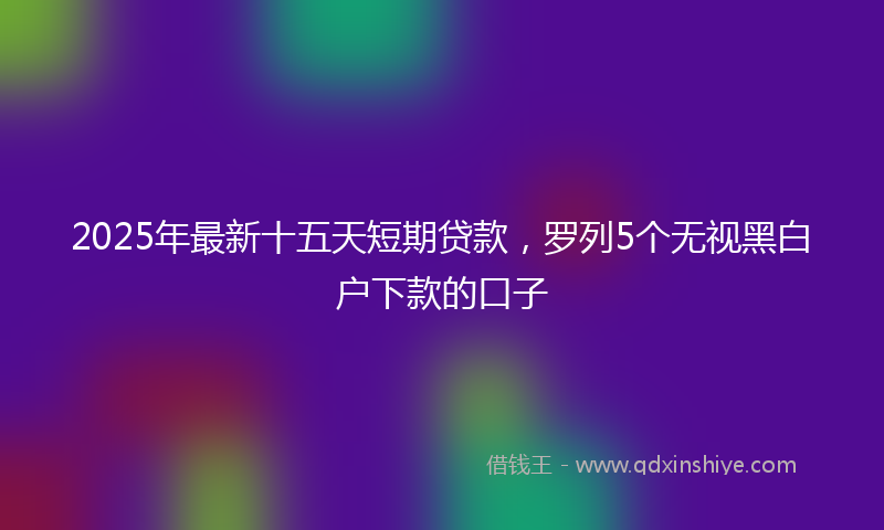 2025年最新十五天短期贷款，罗列5个无视黑白户下款的口子
