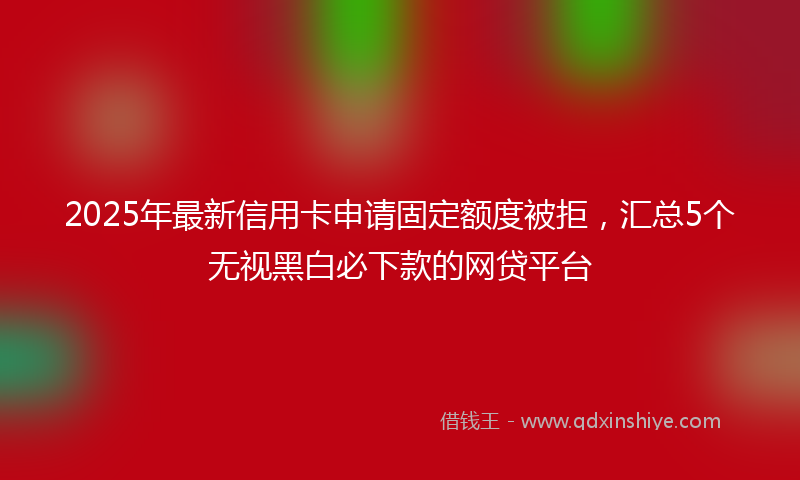 2025年最新信用卡申请固定额度被拒，汇总5个无视黑白必下款的网贷平台