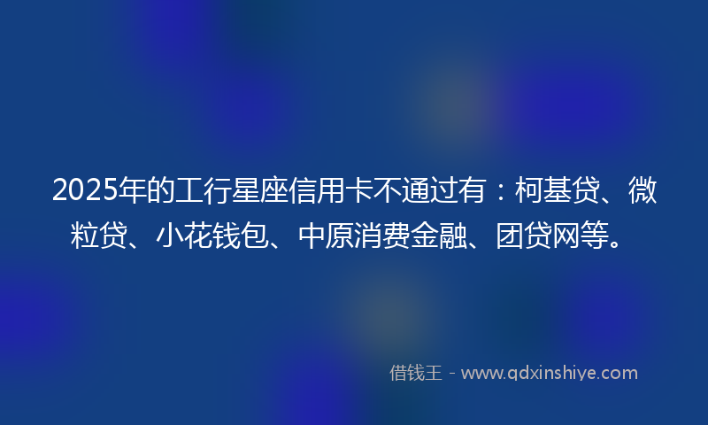 2025年的工行星座信用卡不通过有：柯基贷、微粒贷、小花钱包、中原消费金融、团贷网等。