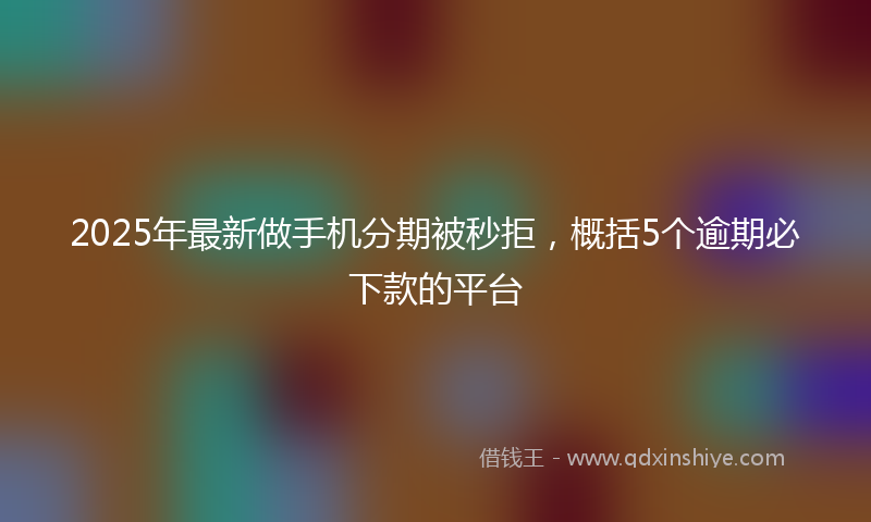 2025年最新做手机分期被秒拒，概括5个逾期必下款的平台
