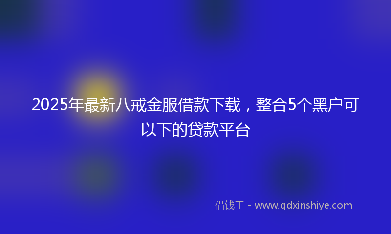2025年最新八戒金服借款下载，整合5个黑户可以下的贷款平台