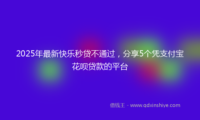 2025年最新快乐秒贷不通过，分享5个凭支付宝花呗贷款的平台