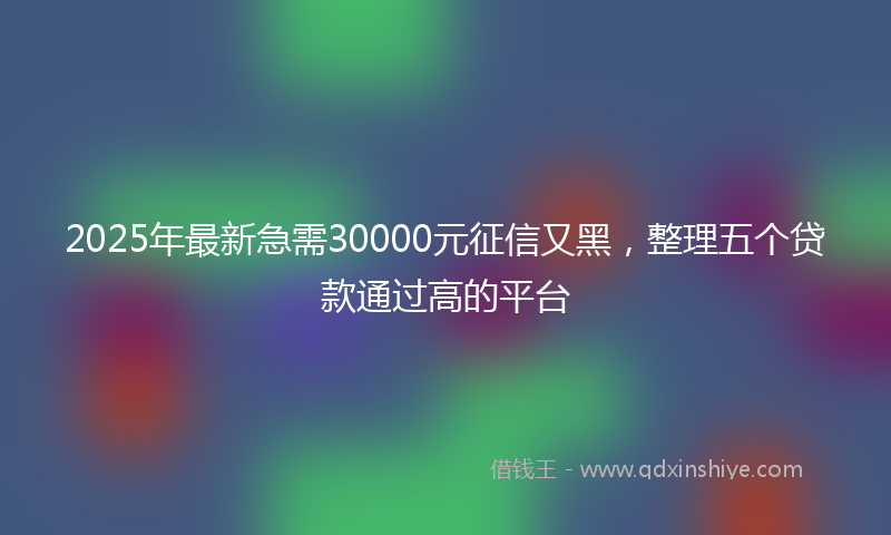 2025年最新急需30000元征信又黑，整理五个贷款通过高的平台