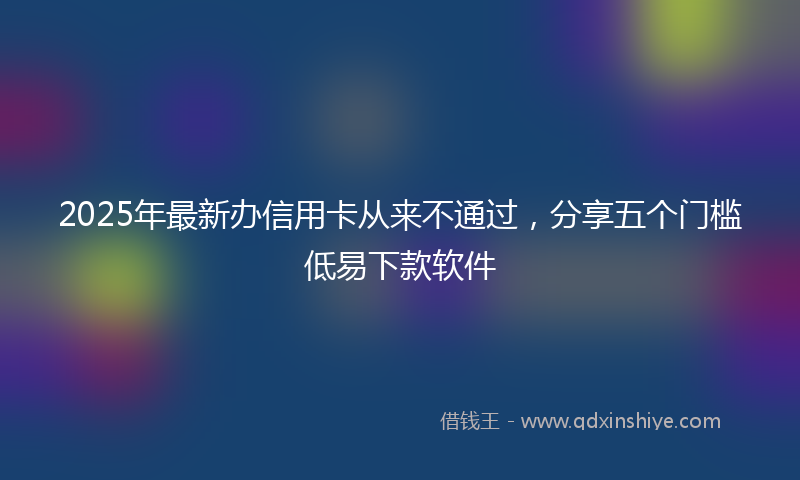 2025年最新办信用卡从来不通过，分享五个门槛低易下款软件