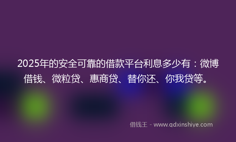 2025年的安全可靠的借款平台利息多少有：微博借钱、微粒贷、惠商贷、替你还、你我贷等。