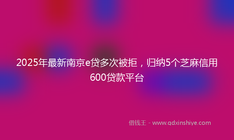 2025年最新南京e贷多次被拒，归纳5个芝麻信用600贷款平台