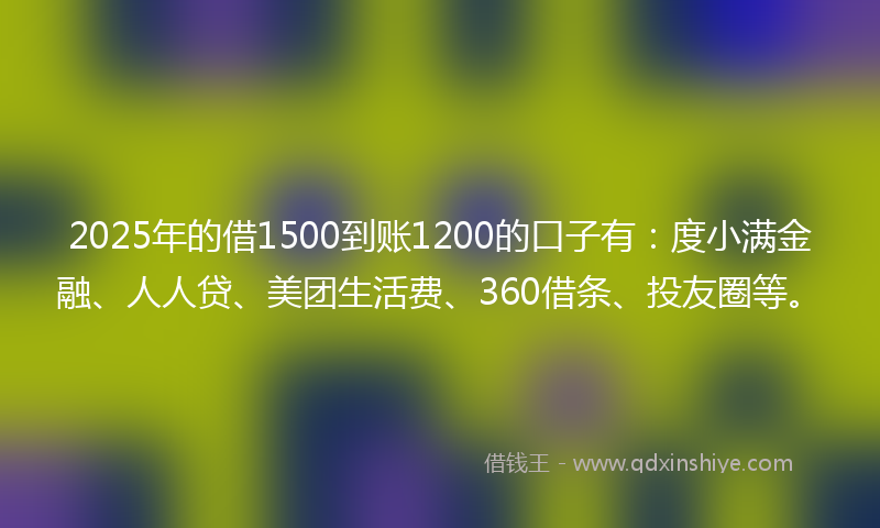 2025年的借1500到账1200的口子有：度小满金融、人人贷、美团生活费、360借条、投友圈等。