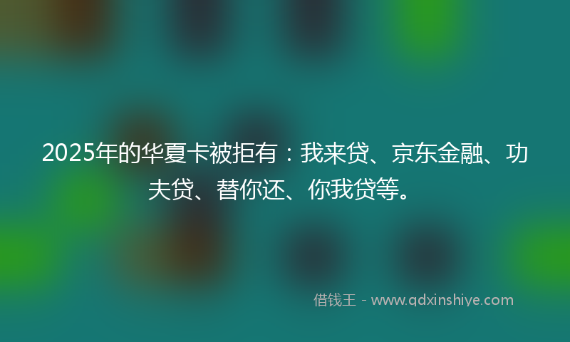 2025年的华夏卡被拒有：我来贷、京东金融、功夫贷、替你还、你我贷等。
