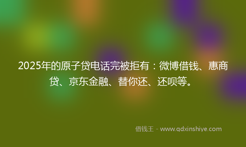 2025年的原子贷电话完被拒有：微博借钱、惠商贷、京东金融、替你还、还呗等。