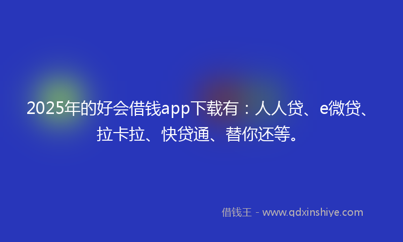 2025年的好会借钱app下载有：人人贷、e微贷、拉卡拉、快贷通、替你还等。