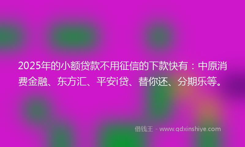 2025年的小额贷款不用征信的下款快有：中原消费金融、东方汇、平安i贷、替你还、分期乐等。