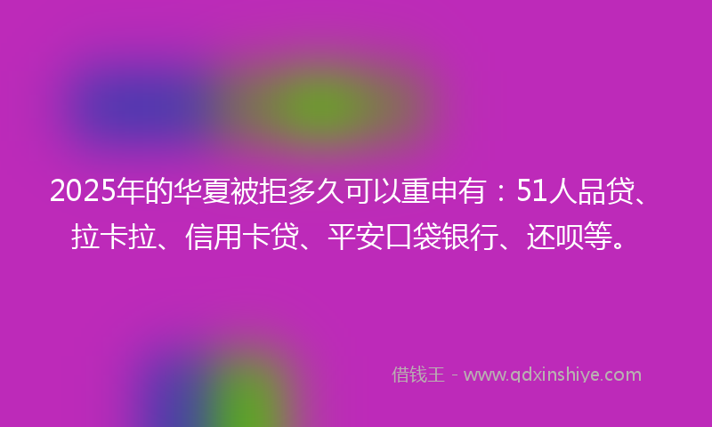 2025年的华夏被拒多久可以重申有：51人品贷、拉卡拉、信用卡贷、平安口袋银行、还呗等。