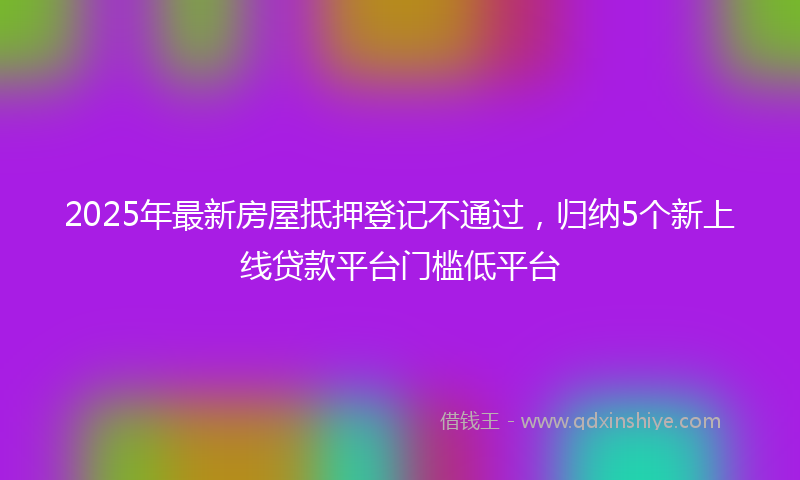 2025年最新房屋抵押登记不通过，归纳5个新上线贷款平台门槛低平台