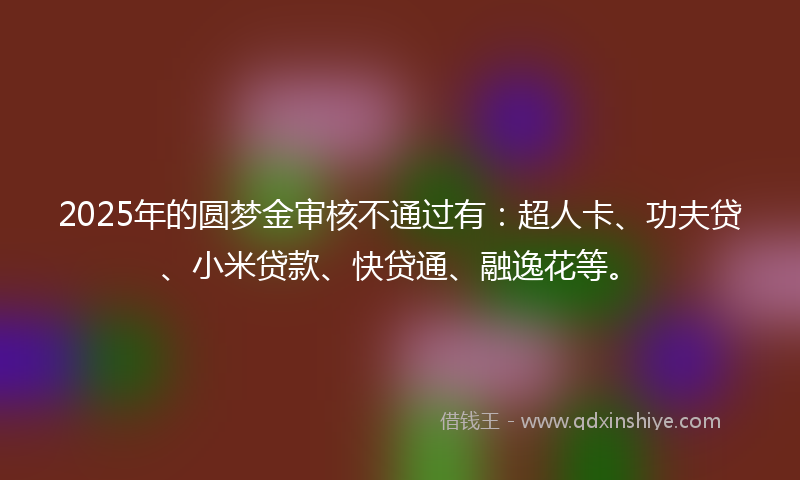 2025年的圆梦金审核不通过有：超人卡、功夫贷、小米贷款、快贷通、融逸花等。