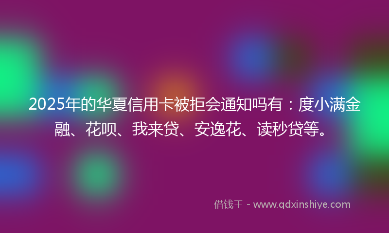 2025年的华夏信用卡被拒会通知吗有：度小满金融、花呗、我来贷、安逸花、读秒贷等。
