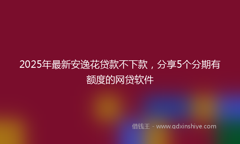 2025年最新安逸花贷款不下款，分享5个分期有额度的网贷软件