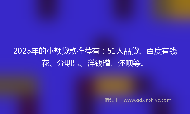 2025年的小额贷款推荐有：51人品贷、百度有钱花、分期乐、洋钱罐、还呗等。