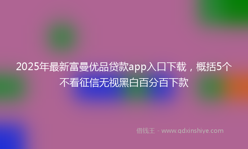 2025年最新富曼优品贷款app入口下载，概括5个不看征信无视黑白百分百下款