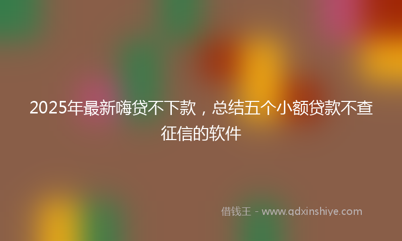 2025年最新嗨贷不下款，总结五个小额贷款不查征信的软件