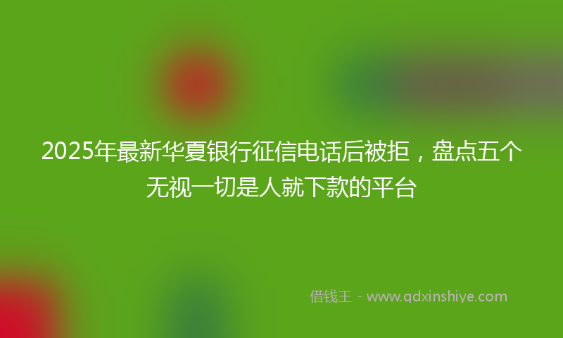 2025年最新华夏银行征信电话后被拒，盘点五个无视一切是人就下款的平台