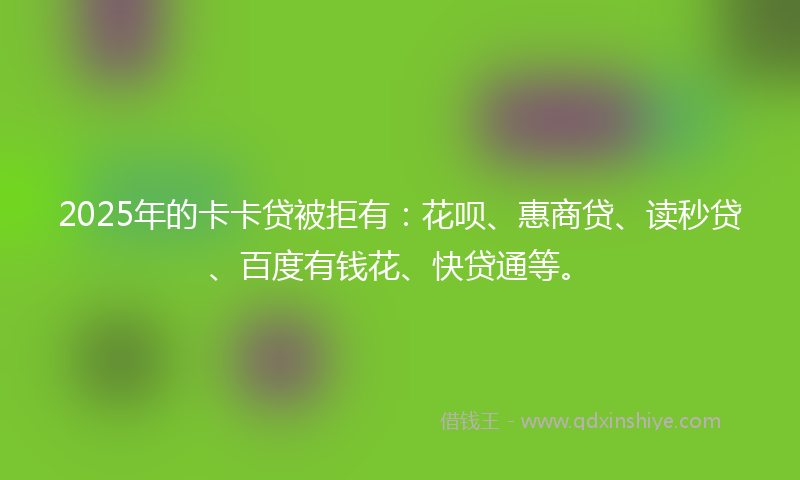 2025年的卡卡贷被拒有：花呗、惠商贷、读秒贷、百度有钱花、快贷通等。