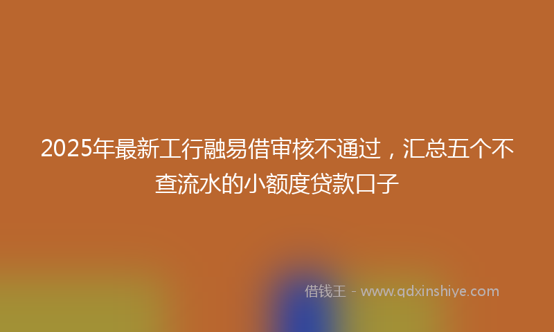 2025年最新工行融易借审核不通过，汇总五个不查流水的小额度贷款口子