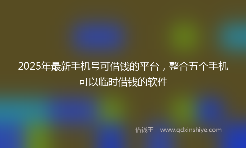 2025年最新手机号可借钱的平台，整合五个手机可以临时借钱的软件