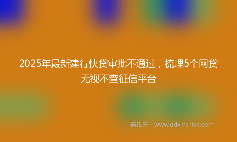 2025年最新建行快贷审批不通过，梳理5个网贷无视不查征信平台