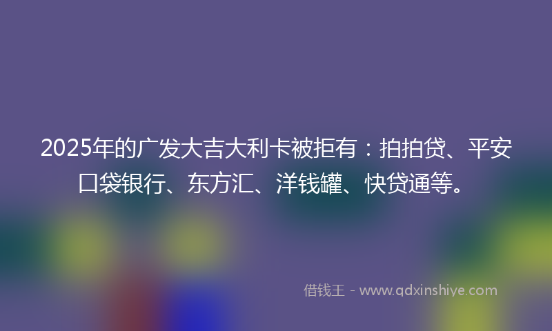 2025年的广发大吉大利卡被拒有：拍拍贷、平安口袋银行、东方汇、洋钱罐、快贷通等。