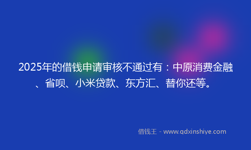 2025年的借钱申请审核不通过有：中原消费金融、省呗、小米贷款、东方汇、替你还等。