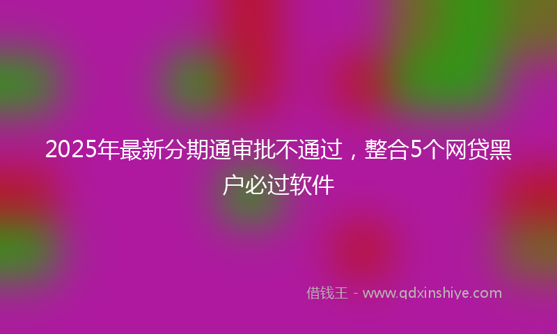 2025年最新分期通审批不通过，整合5个网贷黑户必过软件