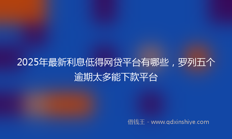 2025年最新利息低得网贷平台有哪些，罗列五个逾期太多能下款平台