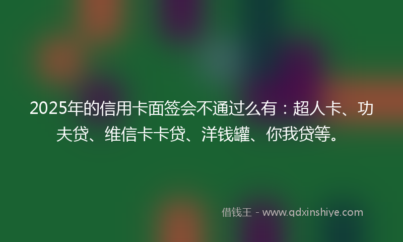 2025年的信用卡面签会不通过么有：超人卡、功夫贷、维信卡卡贷、洋钱罐、你我贷等。