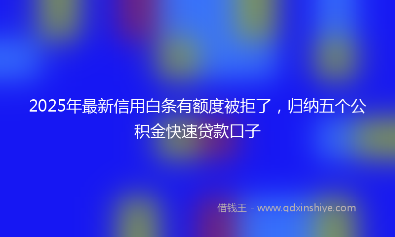 2025年最新信用白条有额度被拒了，归纳五个公积金快速贷款口子