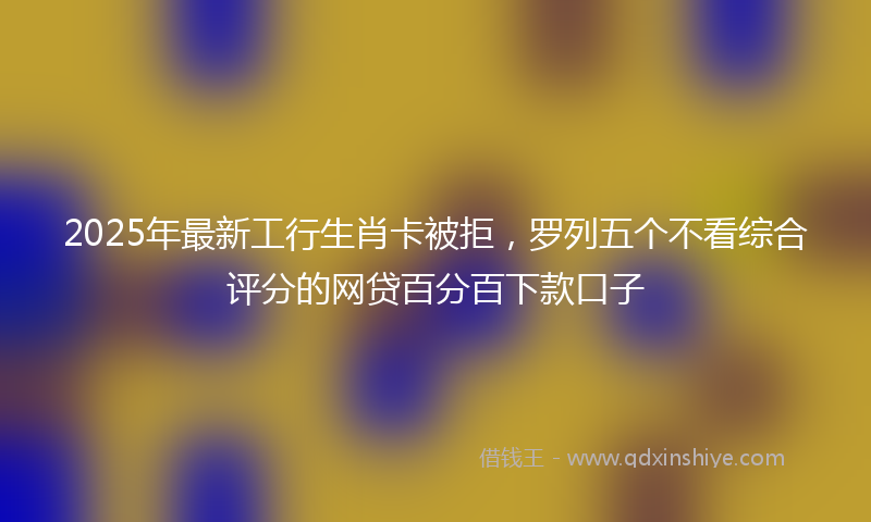 2025年最新工行生肖卡被拒，罗列五个不看综合评分的网贷百分百下款口子