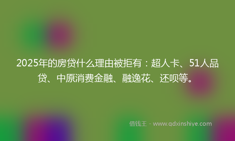 2025年的房贷什么理由被拒有：超人卡、51人品贷、中原消费金融、融逸花、还呗等。