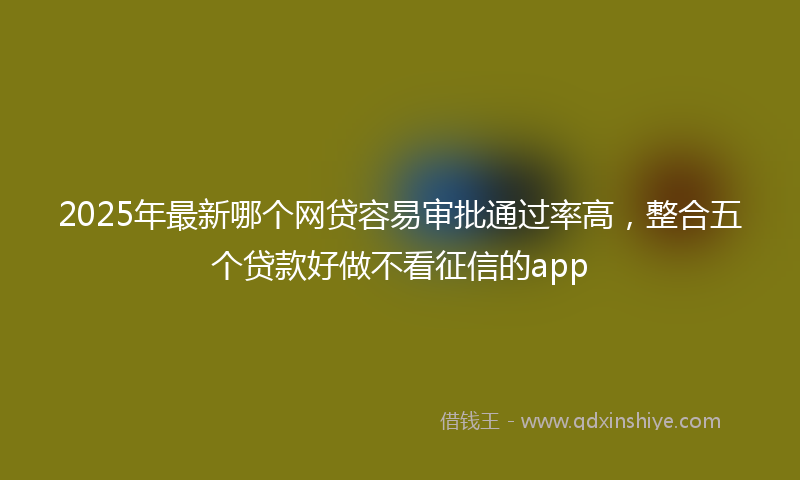 2025年最新哪个网贷容易审批通过率高，整合五个贷款好做不看征信的app