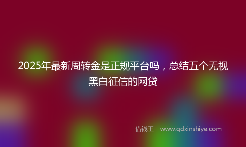 2025年最新周转金是正规平台吗，总结五个无视黑白征信的网贷