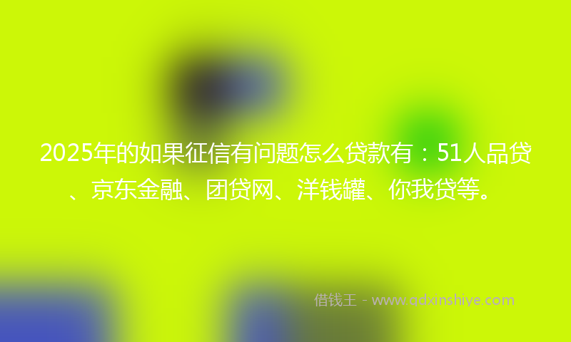 2025年的如果征信有问题怎么贷款有：51人品贷、京东金融、团贷网、洋钱罐、你我贷等。