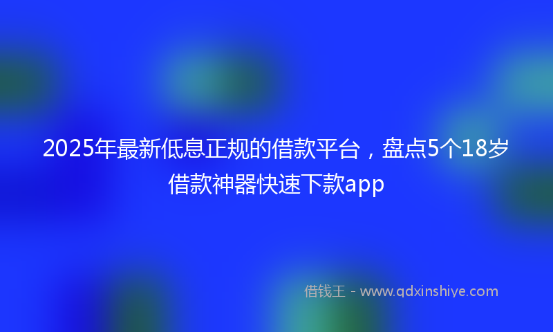 2025年最新低息正规的借款平台，盘点5个18岁借款神器快速下款app