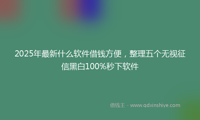 2025年最新什么软件借钱方便，整理五个无视征信黑白100%秒下软件