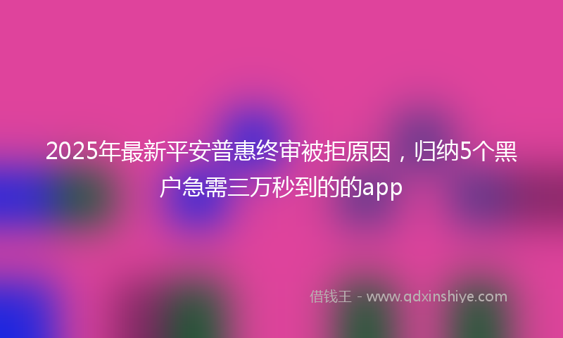 2025年最新平安普惠终审被拒原因，归纳5个黑户急需三万秒到的的app